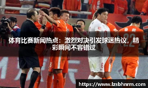 体育比赛新闻热点：激烈对决引发球迷热议，精彩瞬间不容错过