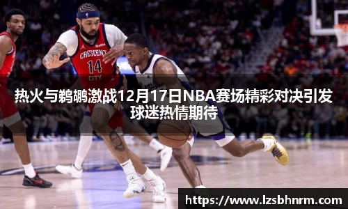 热火与鹈鹕激战12月17日NBA赛场精彩对决引发球迷热情期待